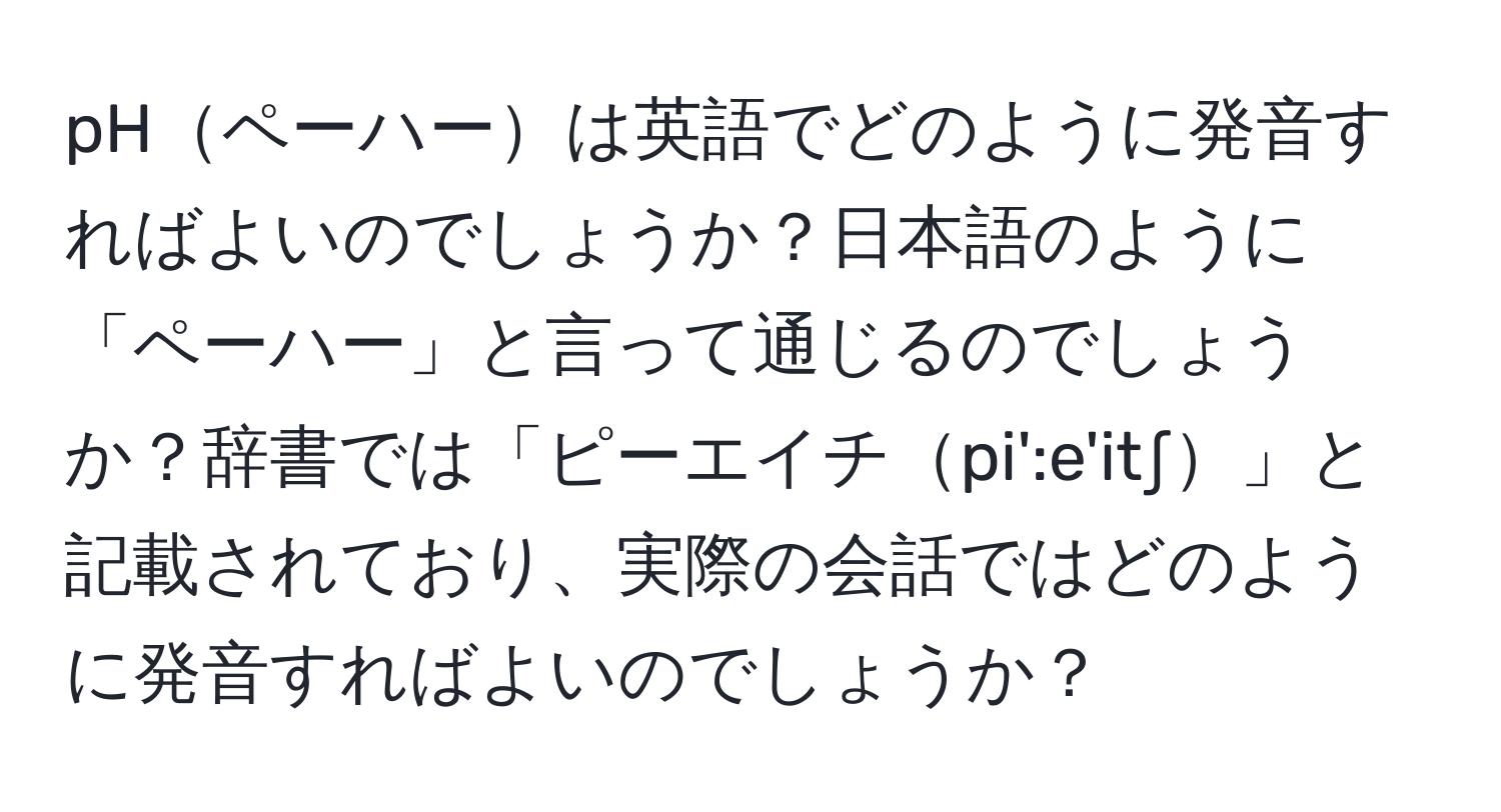 pHペーハーは英語でどのように発音すればよいのでしょうか？日本語のように「ペーハー」と言って通じるのでしょうか？辞書では「ピーエイチpi':e'it∫」と記載されており、実際の会話ではどのように発音すればよいのでしょうか？