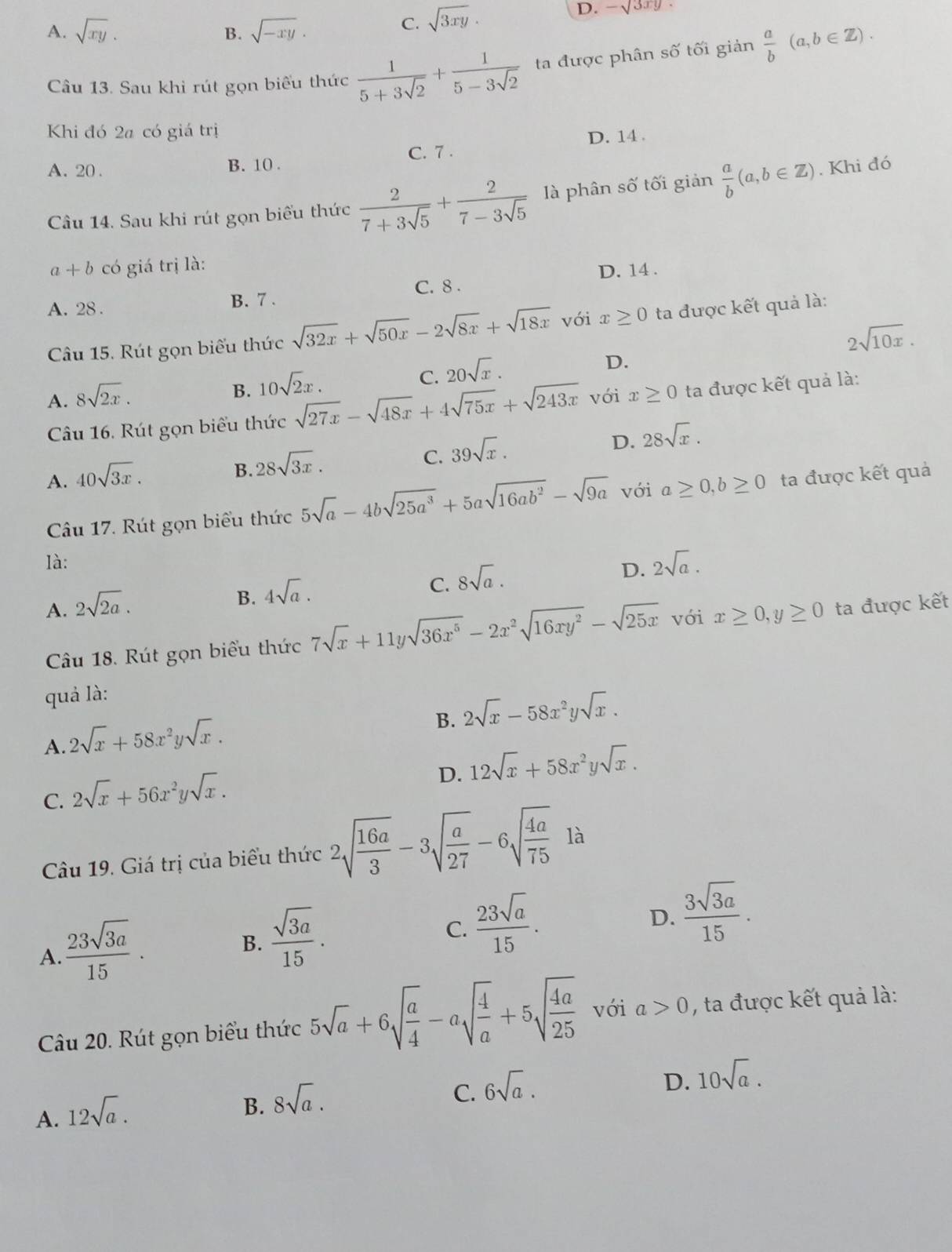 A. sqrt(xy). sqrt(-xy).
B.
C. sqrt(3xy)·
D. -sqrt(3xy)
Câu 13. Sau khi rút gọn biểu thức  1/5+3sqrt(2) + 1/5-3sqrt(2)  ta được phân số tối giản  a/b (a,b∈ Z).
Khi đó 2a có giá trị
D. 14 .
A. 20 . B. 10 . C. 7 .
Câu 14. Sau khi rút gọn biểu thức  2/7+3sqrt(5) + 2/7-3sqrt(5)  là phân số tối giản  a/b (a,b∈ Z). Khi đó
a+b có giá trị là:
D. 14 .
A. 28 . B. 7 . C. 8 
Câu 15. Rút gọn biểu thức sqrt(32x)+sqrt(50x)-2sqrt(8x)+sqrt(18x) với x≥ 0 ta được kết quả là:
2sqrt(10x).
B. 10sqrt(2)x.
C. 20sqrt(x).
D.
A. 8sqrt(2x). với x≥ 0 ta được kết quả là:
Câu 16. Rút gọn biểu thức sqrt(27x)-sqrt(48x)+4sqrt(75x)+sqrt(243x)
D. 28sqrt(x).
B. 28sqrt(3x).
C. 39sqrt(x).
A. 40sqrt(3x). ta được kết quả
Câu 17. Rút gọn biểu thức 5sqrt(a)-4bsqrt(25a^3)+5asqrt(16ab^2)-sqrt(9a) với a≥ 0,b≥ 0
là:
B. 4sqrt(a).
C. 8sqrt(a).
D. 2sqrt(a).
A. 2sqrt(2a). ta được kết
Câu 18. Rút gọn biểu thức 7sqrt(x)+11ysqrt(36x^5)-2x^2sqrt(16xy^2)-sqrt(25x) với x≥ 0,y≥ 0
quả là:
B. 2sqrt(x)-58x^2ysqrt(x).
A. 2sqrt(x)+58x^2ysqrt(x).
D. 12sqrt(x)+58x^2ysqrt(x).
C. 2sqrt(x)+56x^2ysqrt(x).
Câu 19. Giá trị của biểu thức 2sqrt(frac 16a)3-3sqrt(frac a)27-6sqrt(frac 4a)75 là
A.  23sqrt(3a)/15 .
B.  sqrt(3a)/15 .
C.  23sqrt(a)/15 .
D.  3sqrt(3a)/15 .
Câu 20. Rút gọn biểu thức 5sqrt(a)+6sqrt(frac a)4-asqrt(frac 4)a+5sqrt(frac 4a)25 với a>0 , ta được kết quả là:
C. 6sqrt(a).
D. 10sqrt(a).
A. 12sqrt(a).
B. 8sqrt(a).