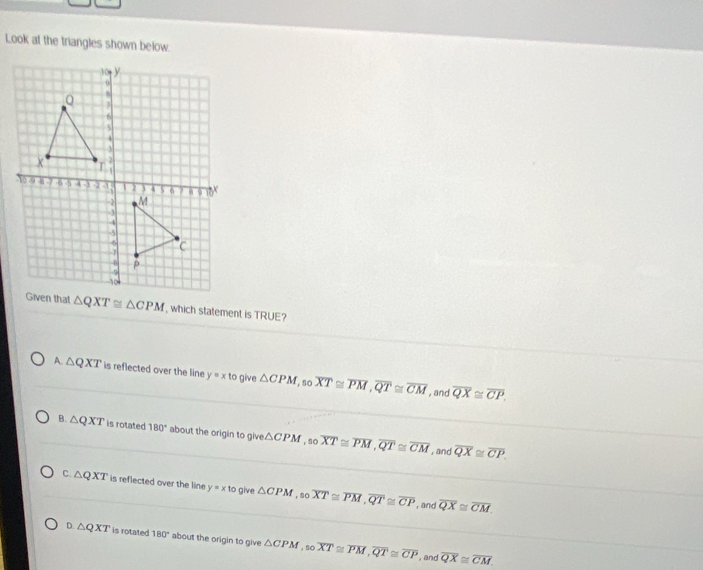 Look at the triangles shown below.
△ QXT≌ △ CPM , which statement is TRUE?
A. △ QXT is reflected over the line y=xtc give △ CPM ,so overline XT≌ overline PM, overline QT≌ overline CM overline QX≌ overline CP
, and
B. △ QXT is rotated 180° about the origin to give △ CPM ,so overline XT≌ overline PM, overline QT≌ overline CM overline QX≌ overline CP. 
, and
C. △ QXT is reflected over the line y=xto give △ CPM , so overline XT≌ overline PM, overline QT≌ overline CP overline QX≌ overline CM. 
, and
D. △ QXT is rotated 180° about the origin to give △ CPM,so overline XT≌ overline PM, overline QT≌ overline CP overline QX≌ overline CM
,and