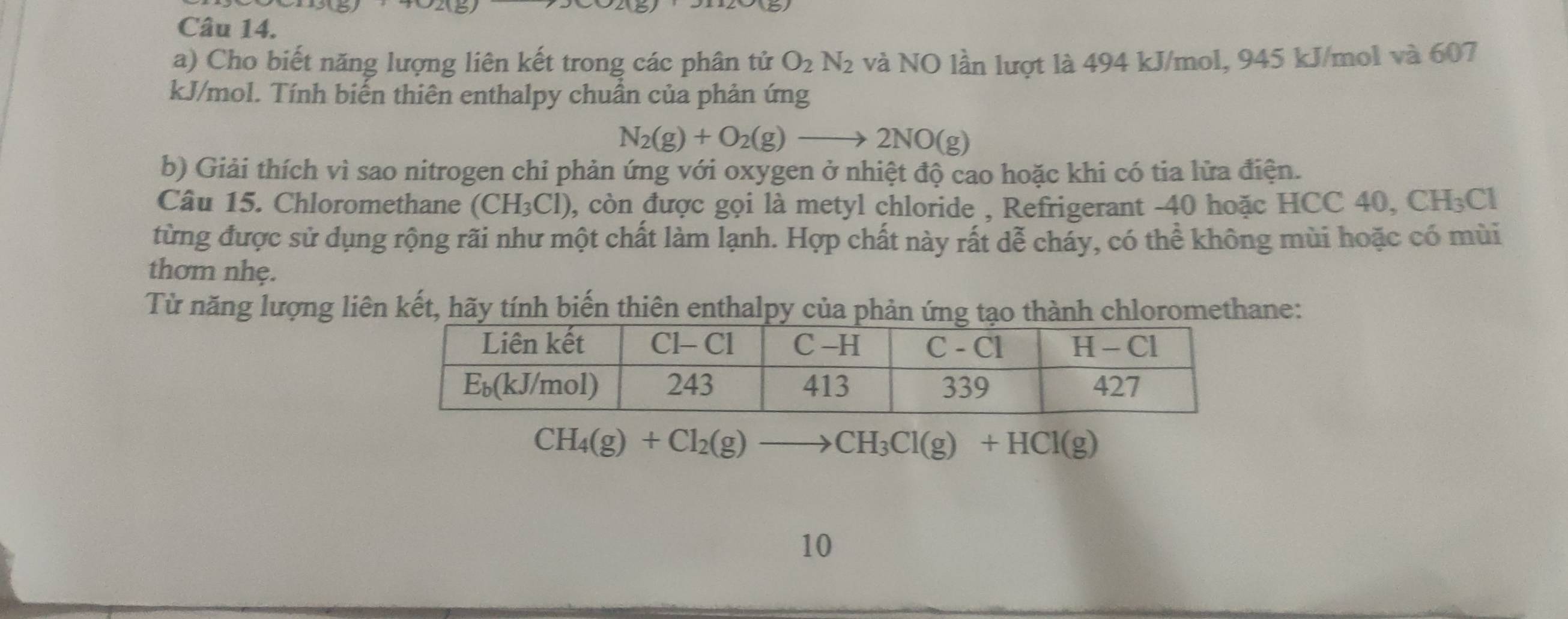 Cho biết năng lượng liên kết trong các phân tử O_2N_2 và NO lần lượt là 494 kJ/mol, 945 kJ/mol và 607
kJ/mol. Tính biến thiên enthalpy chuân của phản ứng
N_2(g)+O_2(g)to 2NO(g)
b) Giải thích vì sao nitrogen chi phản ứng với oxygen ở nhiệt độ cao hoặc khi có tia lửa điện.
Câu 15. Chloromethane (CH_3Cl) , còn được gọi là metyl chloride , Refrigerant -40 hoặc HCC 40, 0 CH_3C
từng được sử dụng rộng rãi như một chất làm lạnh. Hợp chất này rất dễ cháy, có thể không mùi hoặc có mùi
thơm nhẹ.
Từ năng lượng liên kết, hãy tính biến thiên enthalpy của phản ứng tạo thành chloromethane:
CH_4(g)+Cl_2(g)to CH_3Cl(g)+HCl(g)
10