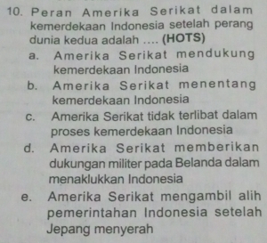 Peran Amerika Serikat dalam
kemerdekaan Indonesia setelah perang
dunia kedua adalah ... (HOTS)
a. Amerika Serikat mendukung
kemerdekaan Indonesia
b. Amerika Serikat menentang
kemerdekaan Indonesia
c. Amerika Serikat tidak terlibat dalam
proses kemerdekaan Indonesia
d. Amerika Serikat memberikan
dukungan militer pada Belanda dalam
menaklukkan Indonesia
e. Amerika Serikat mengambil alih
pemerintahan Indonesia setelah
Jepang menyerah