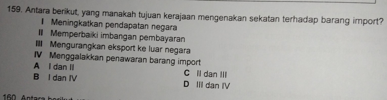 Antara berikut, yang manakah tujuan kerajaan mengenakan sekatan terhadap barang import?
Meningkatkan pendapatan negara
Memperbaiki imbangan pembayaran
III Mengurangkan eksport ke luar negara
IV Menggalakkan penawaran barang import
A l dan II C II dan III
B I dan IV D III dan IV
160 Antara