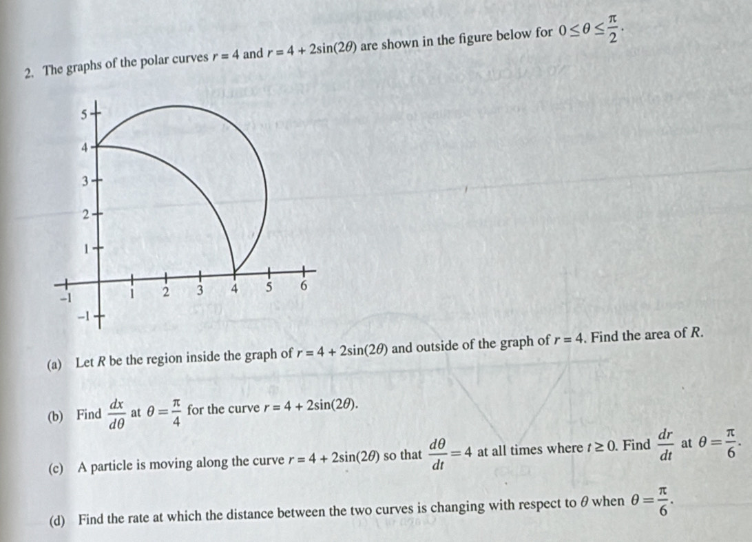 The graphs of the polar curves r=4 and r=4+2sin (2θ ) are shown in the figure below for 0≤ θ ≤  π /2 . 
(a) Let R be the region inside the graph of r=4+2sin (2θ ) and outside of the graph of r=4. Find the area of R. 
(b) Find  dx/dθ   at θ = π /4  for the curve r=4+2sin (2θ ). 
(c) A particle is moving along the curve r=4+2sin (2θ ) so that  dθ /dt =4 at all times where t≥ 0. Find  dr/dt  at θ = π /6 . 
(d) Find the rate at which the distance between the two curves is changing with respect to θ when θ = π /6 .