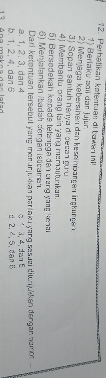 Perhatikan ketentuan di bawah ini!
1) Berlaku adil dan jujur.
2) Menjaga kebersihan dan keseimbangan lingkungan.
3) Sopan santuh hanya di depan guru
4) Membantu orang lain yang membutuhkan.
5) Bersedekah kepada tetangga dan orang yang kenal
6) Menjalankan ibadah dengan istiqamah.
Dari ketentuan tersebut yang menunjukkan perilaku yang sesuai ditunjukkan dengan nomor ...
a. 1, 2, 3, dan 4 c. 1, 3, 4, dan 5
b. 1, 2, 4, dan 6 d. 2, 4, 5, dan 6
1 3 Ana makna dari la f a d