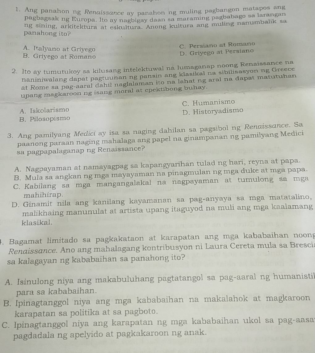 Ang panahon ng Renaissance ay panahon ng muling pagbangon matapos ang
pagbagsak ng Europa. Ito ay nagbigay daan sa maraming pagbabago sa larangan
ng sining, arkitektura at eskultura. Anong kultura ang muling nanumbalik sa
panahong ito?
A. Italyano at Griyego
C. Persiano at Romano
B. Griyego at Romano
D. Griyego at Persiano
2. Ito ay tumutukoy sa kilusang intelektuwal na lumaganap noong Renaissance na
naniniwalang dapat pagtuunan ng pansin ang klasikal na sibilisasyon ng Greece
at Rome sa pag-aaral dahil naglalaman ito na lahat ng aral na dapat matutuhan
upang magkaroon ng isang moral at epektibong buhay.
A. Iskolarismo C. Humanismo
B. Pilosopismo D. Historyadismo
3. Ang pamilyang Medici ay isa sa naging dahilan sa pagsibol ng Renaissance. Sa
paanong paraan naging mahalaga ang papel na ginampanan ng pamilyang Medici
sa pagpapalaganap ng Renaissance?
A. Nagpayaman at namayagpag sa kapangyarihan tulad ng hari, reyna at papa.
B. Mula sa angkan ng mga mayayaman na pinagmulan ng mga duke at mga papa.
C. Kabilang sa mga mangangalakal na nagpayaman at tumulong sa mga
mahihirap.
D. Ginamit nila ang kanilang kayamanan sa pag-anyaya sa mga matatalino,
malikhaing manunulat at artista upang itaguyod na muli ang mga kaalamang
klasikal.
4. Bagamat limitado sa pagkakataon at karapatan ang mga kababaihan noong
Rendissance. Ano ang mahalagang kontribusyon ni Laura Cereta mula sa Brescia
sa kalagayan ng kababaihan sa panahong ito?
A. Isinulong niya ang makabuluhang pagtatangol sa pag-aaral ng humanistil
para sa kababaihan.
B. Ipinagtanggol niya ang mga kababaihan na makalahok at magkaroon
karapatan sa politika at sa pagboto.
C. Ipinagtanggol niya ang karapatan ng mga kababaihan ukol sa pag-aasa
pagdadala ng apelyido at pagkakaroon ng anak.