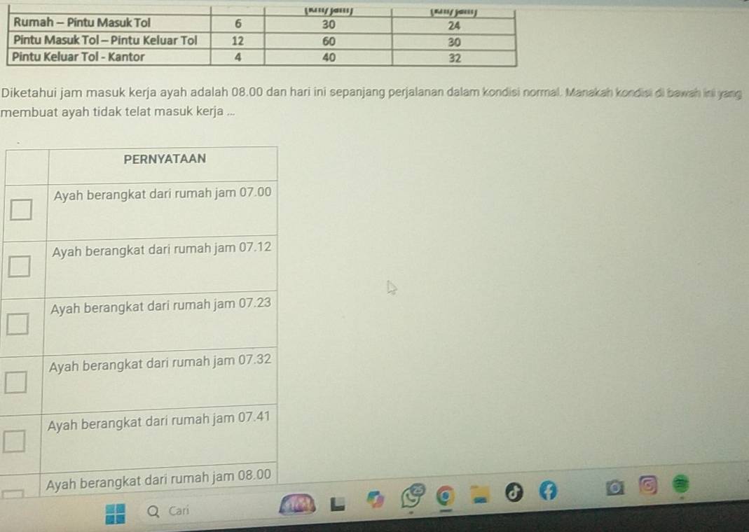 Diketahui jam masuk kerja ayah adalah 08.00 dan hari ini sepanjang perjalanan dalam kondisi normal. Manakah kondisi di bawah ini yang 
membuat ayah tidak telat masuk kerja ... 
a C