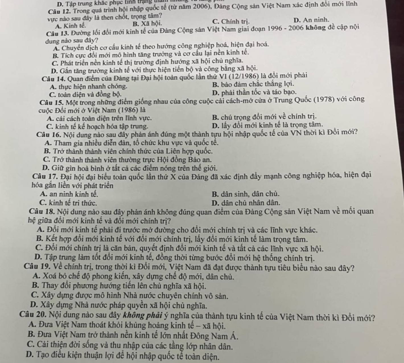 Tập trung khắc phục tính trậng than nu
Câu 12. Trong quá trình hội nhập quốc tế (từ năm 2006), Đảng Cộng sản Việt Nam xác định đồi mới lĩnh
vực nào sau đây là then chốt, trọng tâm?
C. Chính trị.
A. Kinh tế. B. Xã hội. D. An ninh.
Câu 13. Đường lối đổi mới kinh tế của Đảng Cộng sản Việt Nam giai đoạn 1996 - 2006 không đề cập nội
dung nào sau đây?
A. Chuyển dịch cơ cấu kinh tế theo hướng công nghiệp hoá, hiện đại hoá.
B. Tích cực đổi mới mô hình tăng trưởng và cơ cấu lại nền kinh tế.
C. Phát triển nền kinh tế thị trường định hướng xã hội chủ nghĩa.
D. Gắn tăng trưởng kinh tế với thực hiện tiến bộ và công bằng xã hội.
Câu 14. Quan điểm của Đảng tại Đại hội toàn quốc lần thứ VI (12/1986) là đổi mới phải
A. thực hiện nhanh chóng. B bảo đảm chắc thắng lợi.
C. toàn diện và đồng bộ. D. phải thần tốc và táo bạo.
Câu 15. Một trong những điểm giống nhau của công cuộc cải cách-mở cửa ở Trung Quốc (1978) với công
cuộc Đổi mới ở Việt Nam (1986) là
A. cải cách toàn diện trên lĩnh vực. B. chú trọng đổi mới về chính trị.
C. kinh tế kế hoạch hóa tập trung. D. lấy đổi mới kinh tế là trọng tâm.
Câu 16. Nội dung nào sau đây phản ánh đúng một thành tựu hội nhập quốc tế của VN thời kì Đổi mới?
A. Tham gia nhiều diễn đàn, tổ chức khu vực và quốc tế.
B. Trở thành thành viên chính thức của Liên hợp quốc.
C. Trở thành thành viên thường trực Hội đồng Bảo an.
D. Giữ gìn hoà bình ở tất cả các điểm nóng trên thế giới.
Câu 17. Đại hội đại biểu toàn quốc lần thứ X của Đảng đã xác định đầy mạnh công nghiệp hóa, hiện đại
hóa gắn liền với phát triển
A. an ninh kinh tế. B. dân sinh, dân chủ.
C. kinh tế tri thức. D. dân chủ nhân dân.
Câu 18. Nội dung nào sau đây phản ánh không đúng quan điểm của Đảng Cộng sản Việt Nam về mối quan
hệ giữa đồi mới kinh tế và đổi mới chính trị?
A. Đổi mới kinh tế phải đi trước mở đường cho đổi mới chính trị và các lĩnh vực khác.
B. Kết hợp đổi mới kinh tế với đổi mới chính trị, lấy đổi mới kinh tế làm trọng tâm.
C. Đổi mới chính trị là căn bản, quyết định đổi mới kinh tế và tất cả các lĩnh vực xã hội.
D. Tập trung làm tốt đổi mới kinh tế, đồng thời từng bước đồi mới hệ thống chính trị.
Câu 19. Về chính trị, trong thời kì Đổi mới, Việt Nam đã đạt được thành tựu tiêu biểu nào sau đây?
A. Xoá bỏ chế độ phong kiến, xây dựng chế độ mới, dân chủ.
B. Thay đổi phương hướng tiến lên chủ nghĩa xã hội.
C. Xây dựng được mô hình Nhà nước chuyên chính vô sản.
D. Xây dựng Nhà nước pháp quyền xã hội chủ nghĩa.
Câu 20. Nội dung nào sau đây không phải ý nghĩa của thành tựu kinh tế của Việt Nam thời kì Đồi mới?
A. Đưa Việt Nam thoát khỏi khủng hoảng kinh tế - xã hội.
B. Đưa Việt Nam trở thành nền kinh tế lớn nhất Đông Nam Á.
C. Cải thiện đời sống và thu nhập của các tầng lớp nhân dân.
D. Tạo điều kiện thuận lợi để hội nhập quốc tế toàn diện.