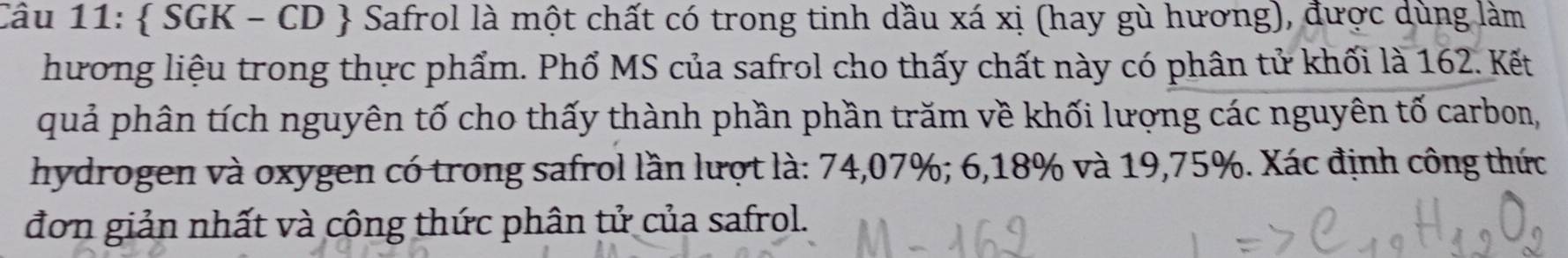  SGK - CD  Safrol là một chất có trong tinh dầu xá xị (hay gù hương), được dùng làm 
hương liệu trong thực phẩm. Phổ MS của safrol cho thấy chất này có phân tử khối là 162. Kết 
quả phân tích nguyên tố cho thấy thành phần phần trăm về khối lượng các nguyên tố carbon, 
hydrogen và oxygen có trong safrol lần lượt là: 74,07%; 6,18% và 19,75%. Xác định công thức 
đơn giản nhất và công thức phân tử của safrol.