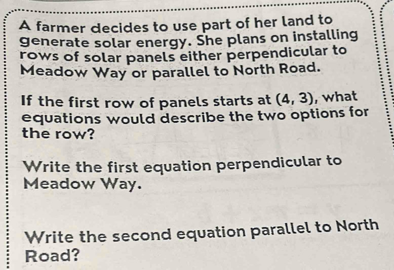 A farmer decides to use part of her land to
generate solar energy. She plans on installing
rows of solar panels either perpendicular to
Meadow Way or parallel to North Road.
If the first row of panels starts at (4,3) , what
equations would describe the two options for
the row?
Write the first equation perpendicular to
Meadow Way.
Write the second equation parallel to North
Road?