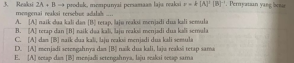 Reaksi 2A+B → produk, mempunyai persamaan laju reaksi v=k[A]^2[B]^-1. Pernyataan yang benar
mengenai reaksi tersebut adalah ....
A. [A] naik dua kali dan [B] tetap, laju reaksi menjadi dua kali semula
B. [A] tetap dan [B] naik dua kali, laju reaksi menjadi dua kali semula
C. [A] dan [B] naik dua kali, laju reaksi menjadi dua kali semula
D. [A] menjadi setengahnya dan [B] naik dua kali, laju reaksi tetap sama
E. [A] tetap dan [B] menjadi setengahnya, laju reaksi tetap sama