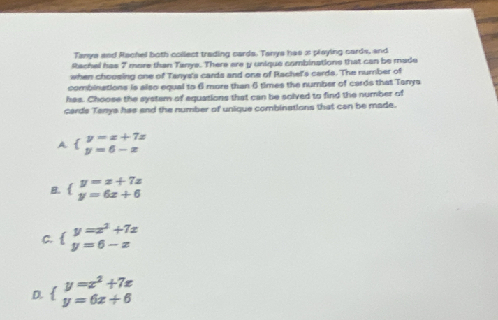 Tanya and Rachel both collect trading cards. Tanya has 2 playing cards, and
Rachel has 7 more than Tanya. There are y unique combinations that can be made
when choosing one of Tanys's cards and one of Rachel's cards. The number of
combinations is also equal to 6 more than 6 times the number of cards that Tanya
has. Choose the system of equations that can be solved to find the number of
cards Tanya has and the number of unique combinations that can be made.
A. beginarrayl y=x+7x y=6-xendarray.
B. beginarrayl y=x+7x y=6x+6endarray.
C. beginarrayl y=x^2+7x y=6-xendarray.
D. beginarrayl y=x^2+7x y=6x+6endarray.