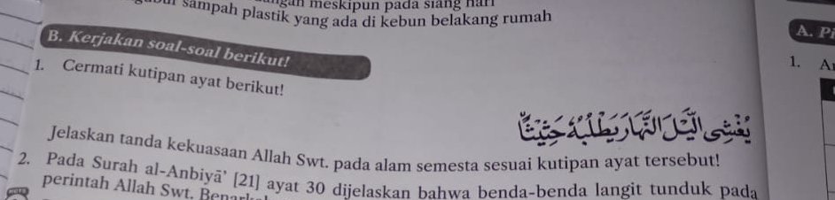 sampah plastik yang ada di kebun belakang rumah 
A. Pi 
B. Kerjakan soal-soal berikut! 
1. A 
1. Cermati kutipan ayat berikut! 
Jelaskan tanda kekuasaan Allah Swt. pada alam semesta sesuai kutipan ayat tersebut! 
2. Pada Surah al-Anbiyā' [ 21 ] ayat 30 dijelaskan bahwa benda-benda langit tunduk pada 
perintah Allah Swt. Ben