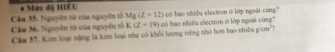 Mức độ HIÊU 
Câu 35. Nguyên tử của nguyên tố Mg(Z=12) có bao nhiêu electron ở lớp ngoài cùng? 
Câu 36, Nguyên tử của nguyên tổ K(Z=19) có bao nhiêu electron ở lớp ngoài cùng? 
Câu 37, Kim loại nặng là kim loại nhẹ có khối lượng riêng nhỏ hơn bao nhiêu g/cm^3 ?