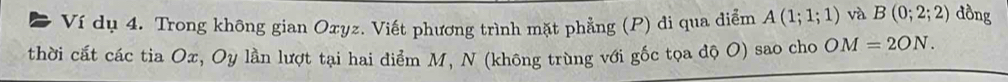 Ví dụ 4. Trong không gian Oxyz. Viết phương trình mặt phẳng (P) đi qua diễm A(1;1;1) và B(0;2;2) đồng 
thời cất các tia Ox, Oy lần lượt tại hai điểm M, N (không trùng với gốc tọa độ O) sao cho OM=2ON.