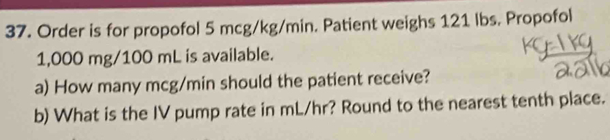 Order is for propofol 5 mcg/kg/min. Patient weighs 121 lbs. Propofol
1,000 mg/100 mL is available. 
a) How many mcg/min should the patient receive? 
b) What is the IV pump rate in mL/hr? Round to the nearest tenth place.