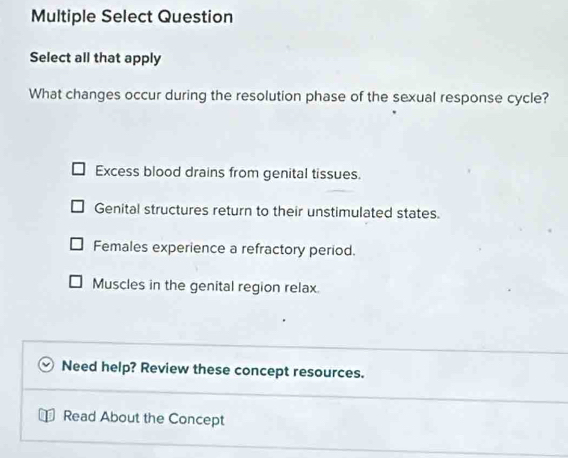 Multiple Select Question
Select all that apply
What changes occur during the resolution phase of the sexual response cycle?
Excess blood drains from genital tissues.
Genital structures return to their unstimulated states.
Females experience a refractory period.
Muscles in the genital region relax.
Need help? Review these concept resources.
Read About the Concept