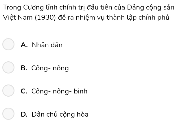 Trong Cương lĩnh chính trị đầu tiên của Đảng cộng sản
Việt Nam (1930) đề ra nhiệm vụ thành lập chính phủ
A. Nhân dân
B. Công- nông
C. Công- nông- binh
D. Dân chủ cộng hòa