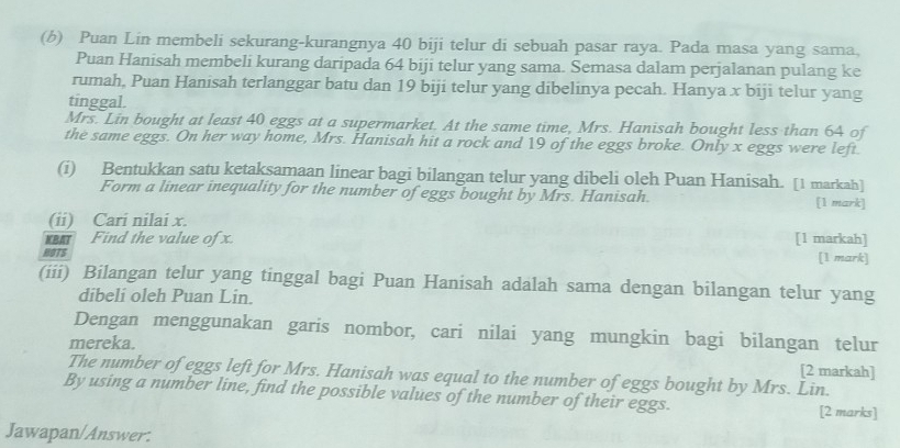 Puan Lin membeli sekurang-kurangnya 40 biji telur di sebuah pasar raya. Pada masa yang sama, 
Puan Hanisah membeli kurang daripada 64 biji telur yang sama. Semasa dalam perjalanan pulang ke 
rumah, Puan Hanisah terlanggar batu dan 19 biji telur yang dibelinya pecah. Hanya x biji telur yang 
tinggal. 
Mrs. Lin bought at least 40 eggs at a supermarket. At the same time, Mrs. Hanisah bought less than 64 of 
the same eggs. On her way home, Mrs. Hanisah hit a rock and 19 of the eggs broke. Only x eggs were left. 
(i) Bentukkan satu ketaksamaan linear bagi bilangan telur yang dibeli oleh Puan Hanisah. [1 markah] 
Form a linear inequality for the number of eggs bought by Mrs. Hanisah [1 mark] 
(ii) Cari nilai x. 
Find the value of x [1 markah] 
HOTS [1 mark] 
(iii) Bilangan telur yang tinggal bagi Puan Hanisah adalah sama dengan bilangan telur yang 
dibeli oleh Puan Lin. 
Dengan menggunakan garis nombor, cari nilai yang mungkin bagi bilangan telur 
mereka. 
[2 markah] 
The number of eggs left for Mrs. Hanisah was equal to the number of eggs bought by Mrs. Lin. 
By using a number line, find the possible values of the number of their eggs. [2 marks] 
Jawapan/Answer: