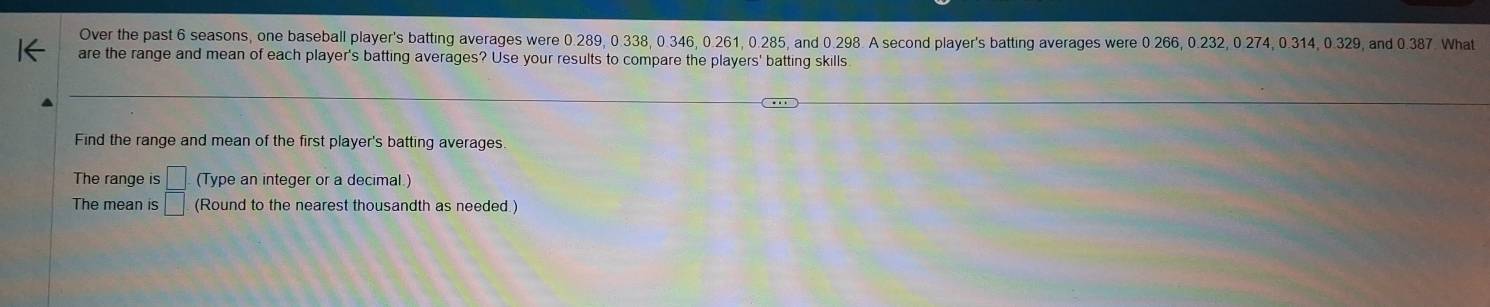 Over the past 6 seasons, one baseball player's batting averages were 0.289, 0.338, 0.346, 0.261, 0.285, and 0.298. A second player's batting averages were 0.266, 0.232, 0.274, 0.314, 0.329, and 0.387. What 
are the range and mean of each player's batting averages? Use your results to compare the players' batting skills 
Find the range and mean of the first player's batting averages 
The range is □ (Type an integer or a decimal.) 
The mean is □ (Round to the nearest thousandth as needed )