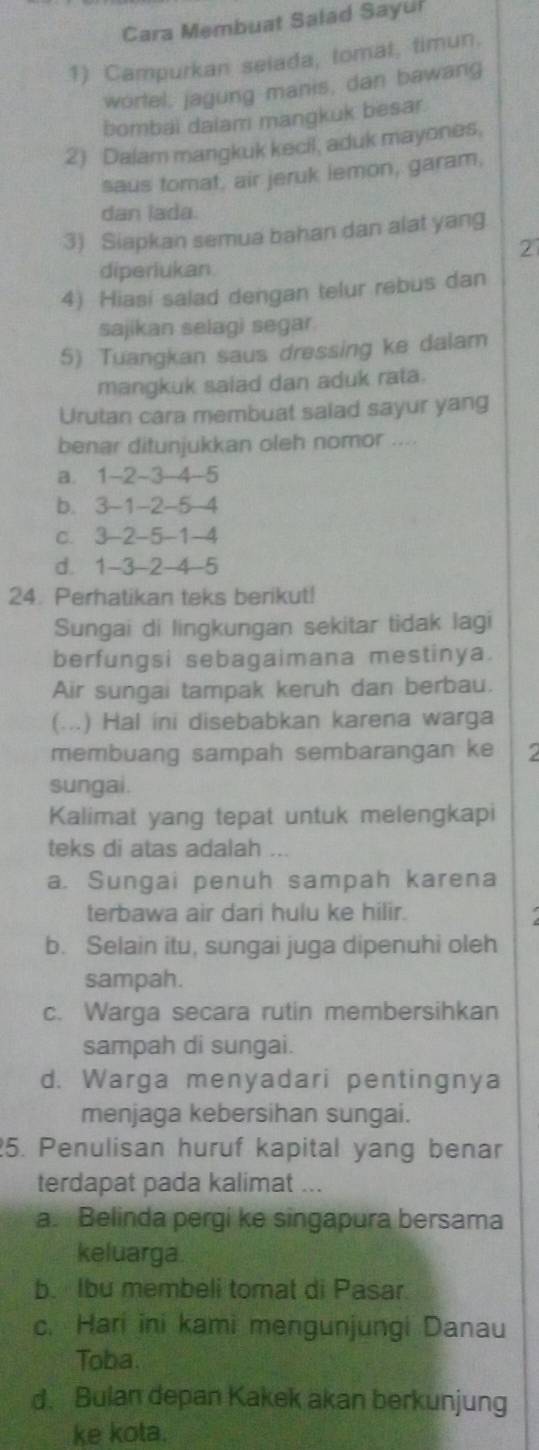 Cara Membuat Salad Sayui
1) Campurkan selada, tomat, timun.
wortel, jagung manis, dan bawang
bombai daiam mangkuk besar.
2) Dalam mangkuk kecil, aduk mayones,
saus tomat, air jeruk lemon, garam,
dan lada.
3) Siapkan semua bahan dan alat yang
2
diperiukan
4) Hiasi salad dengan telur rebus dan
sajikan selagi segar.
5) Tuangkan saus dressing ke dalam
mangkuk saiad dan aduk rata.
Urutan cara membuat salad sayur yang
benar ditunjukkan oleh nomor ....
a. 1-2-3-4-5
b. 3-1-2-5-4
c. 3-2-5-1-4
d. 1-3-2-4-5
24. Perhatikan teks berikut!
Sungai di lingkungan sekitar tidak lagi
berfungsi sebagaimana mestinya.
Air sungai tampak keruh dan berbau.
(… .) Hal ini disebabkan karena warga
membuang sampah sembarangan ke
sungai.
Kalimat yang tepat untuk melengkapi
teks di atas adalah ...
a. Sungai penuh sampah karena
terbawa air dari hulu ke hilir.
b. Selain itu, sungai juga dipenuhi oleh
sampah.
c. Warga secara rutin membersihkan
sampah di sungai.
d. Warga menyadari pentingnya
menjaga kebersihan sungai.
5. Penulisan huruf kapital yang benar
terdapat pada kalimat ...
a. Belinda pergi ke singapura bersama
keluarga
b. Ibu membeli tomat di Pasar
c. Hari ini kami mengunjungi Danau
Toba.
d. Bulan depan Kakek akan berkunjung
ke kota.