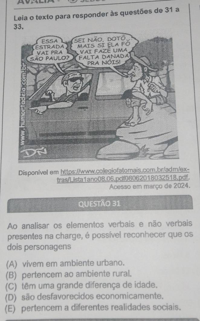 Leia o texto para responder às questões de 31 a
33.
Disponível em https://www.colegiofatomais.com.br/adm/ex-
tras/Lista1ano08.06.pdf08062018032518.pdf.
Acesso em março de 2024.
QUESTÃo 31
Ao analisar os elementos verbais e não verbais
presentes na charge, é possível reconhecer que os
dois personagens
(A) vivem em ambiente urbano.
(B) pertencem ao ambiente rural.
(C) têm uma grande diferença de idade.
(D) são desfavorecidos economicamente.
(E) pertencem a diferentes realidades sociais.