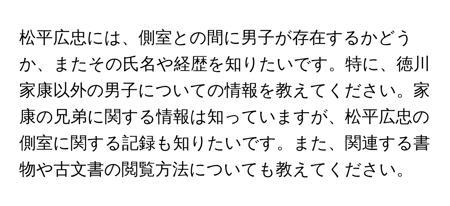 松平広忠には、側室との間に男子が存在するかどうか、またその氏名や経歴を知りたいです。特に、徳川家康以外の男子についての情報を教えてください。家康の兄弟に関する情報は知っていますが、松平広忠の側室に関する記録も知りたいです。また、関連する書物や古文書の閲覧方法についても教えてください。