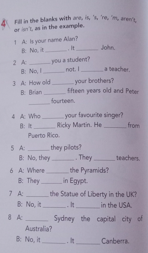 Fill in the blanks with are, is, ‘s, ’re, ’m, aren’t, 
or isn't, as in the example. 
1 A: Is your name Alan? 
B: No, it _. It _John. 
2 A: _you a student? 
B: No, I _not. I _a teacher. 
3 A: How old _your brothers? 
B: Brian _fifteen years old and Peter 
_ 
fourteen. 
4 A: Who _your favourite singer? 
B： It _Ricky Martin. He _from 
Puerto Rico. 
5 A: _they pilots? 
B: No, they _. They _teachers. 
6 A: Where _the Pyramids? 
B: They _in Egypt. 
7 A: _the Statue of Liberty in the UK? 
B: No, it _. It_ in the USA. 
8 A: _Sydney the capital city of 
Australia? 
B: No, it_ . It_ Canberra.