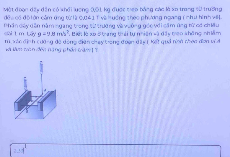 Một đoạn dây dẫn có khối lượng 0,01 kg được treo bằng các lò xo trong từ trường
đều có độ lớn cảm ứng từ là 0,041 T và hướng theo phương ngang ( như hình vẽ).
Phần dây dẫn nằm ngang trong từ trường và vuông góc với cảm ứng từ có chiều
dài 1 m. Lấy g=9,8m/s^2. Biết lò xo ở trạng thái tự nhiên và dây treo không nhiễm
từ, xác định cường độ dòng điện chạy trong đoạn dây ( Kết quả tính theo đơn vị A
và làm tròn đến hàng phần trăm ) ?
2,39