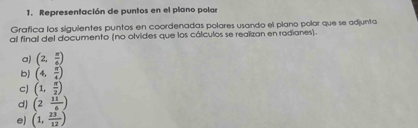 Representación de puntos en el plano polar 
Grafica los siguientes puntos en coordenadas polares usando el plano polar que se adjunta 
al final del documento (no olvides que los cálculos se realizan en radianes). 
a) (2, π /6 )
b) (4, π /4 )
c) (1, π /2 )
d) (2 11/6 )
e) (1, 23/12 )