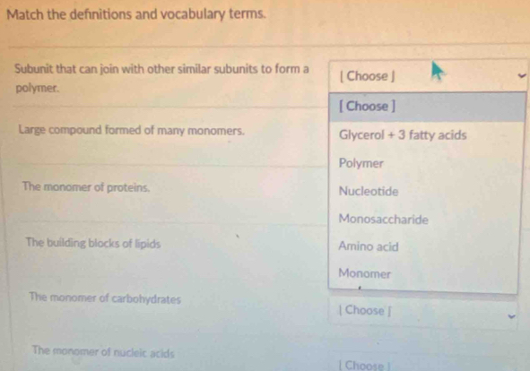 Match the definitions and vocabulary terms.
Subunit that can join with other similar subunits to form a [ Choose ]
polymer.
[ Choose ]
Large compound formed of many monomers. Glycerol + 3 fatty acids
Polymer
The monomer of proteins. Nucleotide
Monosaccharide
The building blocks of lipids Amino acid
Monomer
The monomer of carbohydrates | Choose |
The monomer of nucleic acids | Choose !