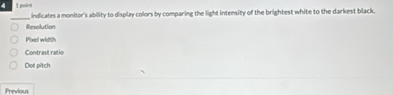 4 1 point
_indicates a monitor's ability to display colors by comparing the light intensity of the brightest white to the darkest black.
Resolution
Pixel width
Contrast ratio
Dot pitch
Previous