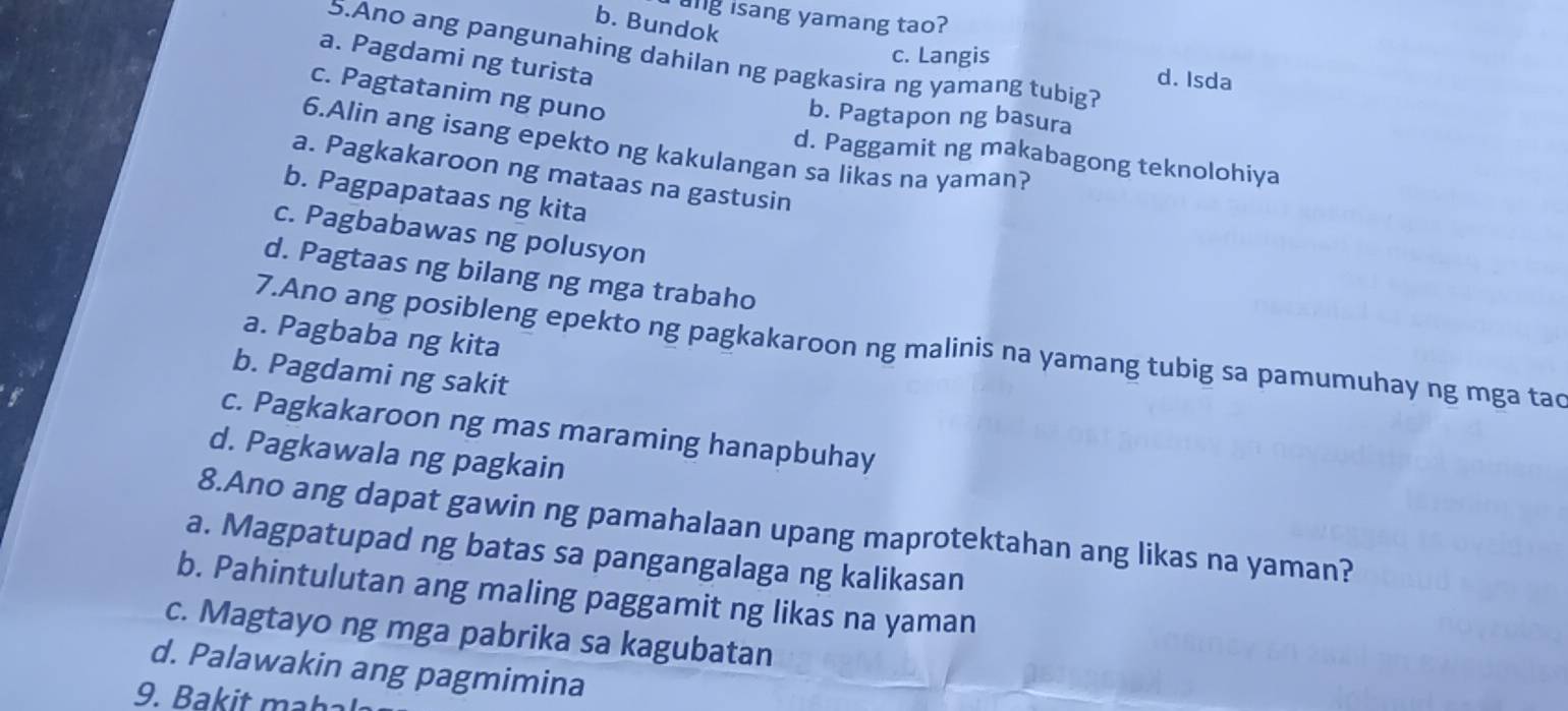 ang isang yamang tao?
b. Bundok
5.Ano ang pangunahing dahilan ng pagkasira ng yamang tubig?
a. Pagdami ng turista
c. Langis d. Isda
c. Pagtatanim ng puno
b. Pagtapon ng basura
6.Alin ang isang epekto ng kakulangan sa likas na yaman?
d. Paggamit ng makabagong teknolohiya
a. Pagkakaroon ng mataas na gastusin
b. Pagpapataas ng kita
c. Pagbabawas ng polusyon
d. Pagtaas ng bilang ng mga trabaho
a. Pagbaba ng kita
7.Ano ang posibleng epekto ng pagkakaroon ng malinis na yamang tubig sa pamumuhay ng mga tac
b. Pagdami ng sakit
c. Pagkakaroon ng mas maraming hanapbuhay
d. Pagkawala ng pagkain
8.Ano ang dapat gawin ng pamahalaan upang maprotektahan ang likas na yaman?
a. Magpatupad ng batas sa pangangalaga ng kalikasan
b. Pahintulutan ang maling paggamit ng likas na yaman
c. Magtayo ng mga pabrika sa kagubatan
d. Palawakin ang pagmimina
9. B ak it maha