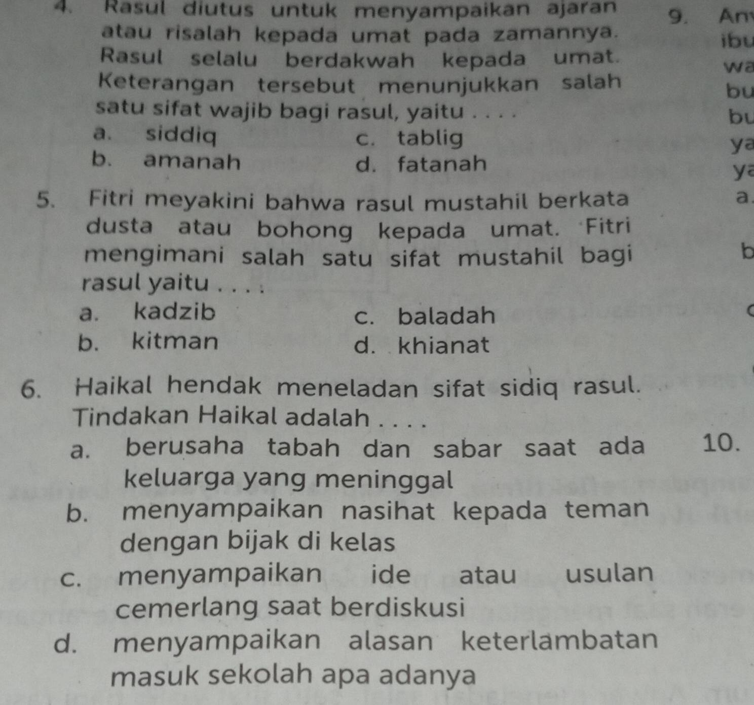 Rasul diutus untuk menyampaikan ajaran 9. An
atau risalah kepada umat pada zamannya.
ibu
Rasul selalu berdakwah kepada umat.
wa
Keterangan tersebut menunjukkan salah
bu
satu sifat wajib bagi rasul, yaitu . . . . bu
a. siddiq c. tablig
ya
b. amanah d. fatanah
ya
5. Fitri meyakini bahwa rasul mustahil berkata a.
dusta atau bohong kepada umat. Fitri
mengimani salah satu sifat mustahil bagi
Ib
rasul yaitu . . . .
a. kadzib
c. baladah
(
b. kitman d. khianat
6. Haikal hendak meneladan sifat sidiq rasul.
Tindakan Haikal adalah . . . .
a. berusaha tabah dan sabar saat ada 10.
keluarga yang meninggal
b. menyampaikan nasihat kepada teman
dengan bijak di kelas
c. menyampaikan ide atau usulan
cemerlang saat berdiskusi
d. menyampaikan alasan keterlambatan
masuk sekolah apa adanya