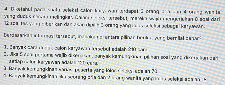 Diketahui pada suatu seleksi calon karyawan terdapat 3 orang pria dan 4 orang wanita
yang duduk secara melingkar. Dalam seleksi tersebut, mereka wajib mengerjakan 8 soal dari
12 soal tes yang diberikan dan akan dipilih 3 orang yang lolos seleksi sebagai karyawan.
Berdasarkan informasi tersebut, manakah di antara pilihan berikut yang bernilai benar?
1. Banyak cara duduk calon karyawan tersebut adalah 210 cara.
2. Jika 5 soal pertama wajib dikerjakan, banyak kemungkinan pilihan soal yang dikerjakan dari
setiap calon karyawan adalah 120 cara.
3. Banyak kemungkinan variasi peserta yang lolos seleksi adalah 70.
4. Banyak kemungkinan jika seorang pria dan 2 orang wanita yang lolos seleksi adalah 18.