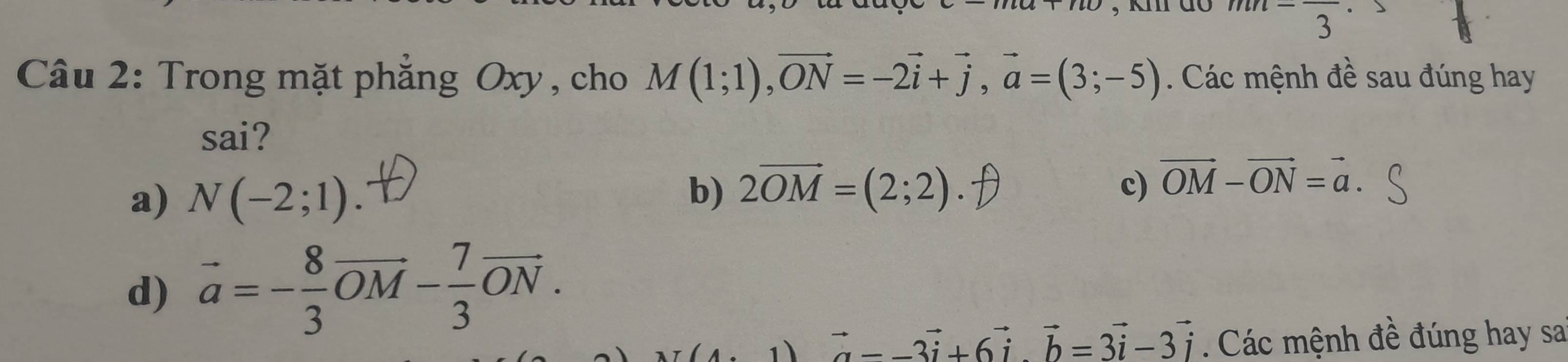 km do mn=frac 3
Câu 2: Trong mặt phẳng Oxy, cho M(1;1), vector ON=-2vector i+vector j, vector a=(3;-5). Các mệnh đề sau đúng hay
sai?
a) N(-2;1). b) 2vector OM=(2;2).7
c) vector OM-vector ON=vector a.
d) vector a=- 8/3 vector OM- 7/3 vector ON. 
1 vector a--3vector i+6vector i. vector b=3vector i-3vector i Các mệnh đề đúng hay sai