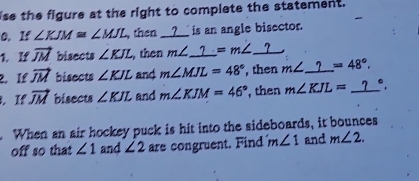 ise the figure at the right to complete the statement. 
0. If ∠ KJM≌ ∠ MJL , then __?__ is an angle bisector. 
1. If vector JM bisects ∠ KJL ,then m∠ _ ?=m∠ _ ?
2. If vector JM bisects ∠ KJL and m∠ MJL=48° , then m∠ _ ? =48°. 
. If vector JM bisects ∠ KJL and m∠ KJM=46° , then m∠ KJL=_ ?°. 
When an air hockey puck is hit into the sideboards, it bounces 
off so that ∠ 1 and ∠ 2 are congruent. Find m∠ 1 and m∠ 2.