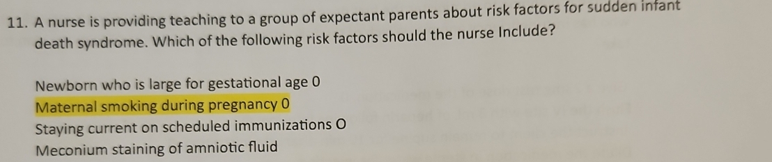 A nurse is providing teaching to a group of expectant parents about risk factors for sudden infant
death syndrome. Which of the following risk factors should the nurse Include?
Newborn who is large for gestational age 0
Maternal smoking during pregnancy 0
Staying current on scheduled immunizations O
Meconium staining of amniotic fluid