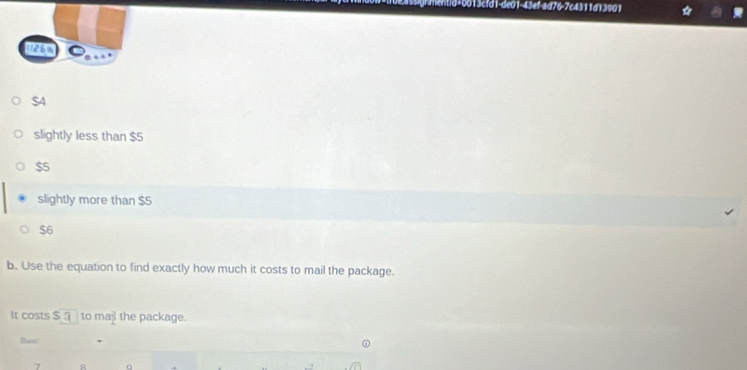 13cfd1-de01-43ef-ad76-7c4311d13901 a
t2sn
$4
slightly less than $5
$5
slightly more than $5
$6
b. Use the equation to find exactly how much it costs to mail the package.
It costs $ _ to ma the package.
Basic
7 A q