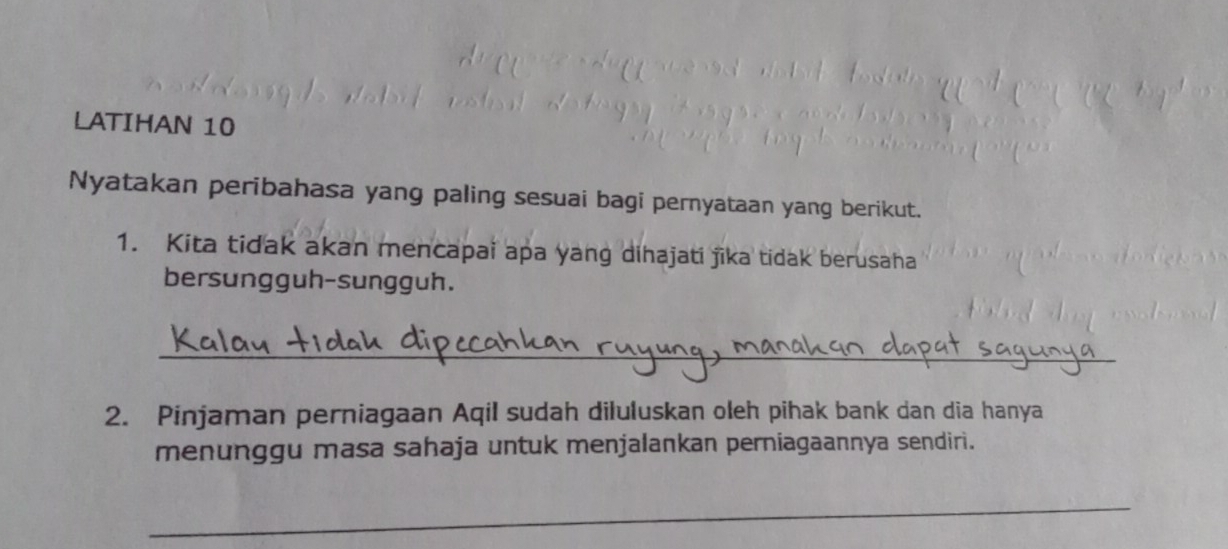 LATIHAN 10 
Nyatakan peribahasa yang paling sesuai bagi pernyataan yang berikut. 
1. Kita tidak akan mencapai apa yang dihajati jika tidak berusaha 
bersungguh-sungguh. 
_ 
2. Pinjaman perniagaan Aqil sudah diluluskan oleh pihak bank dan dia hanya 
menunggu masa sahaja untuk menjalankan perniagaannya sendiri. 
_