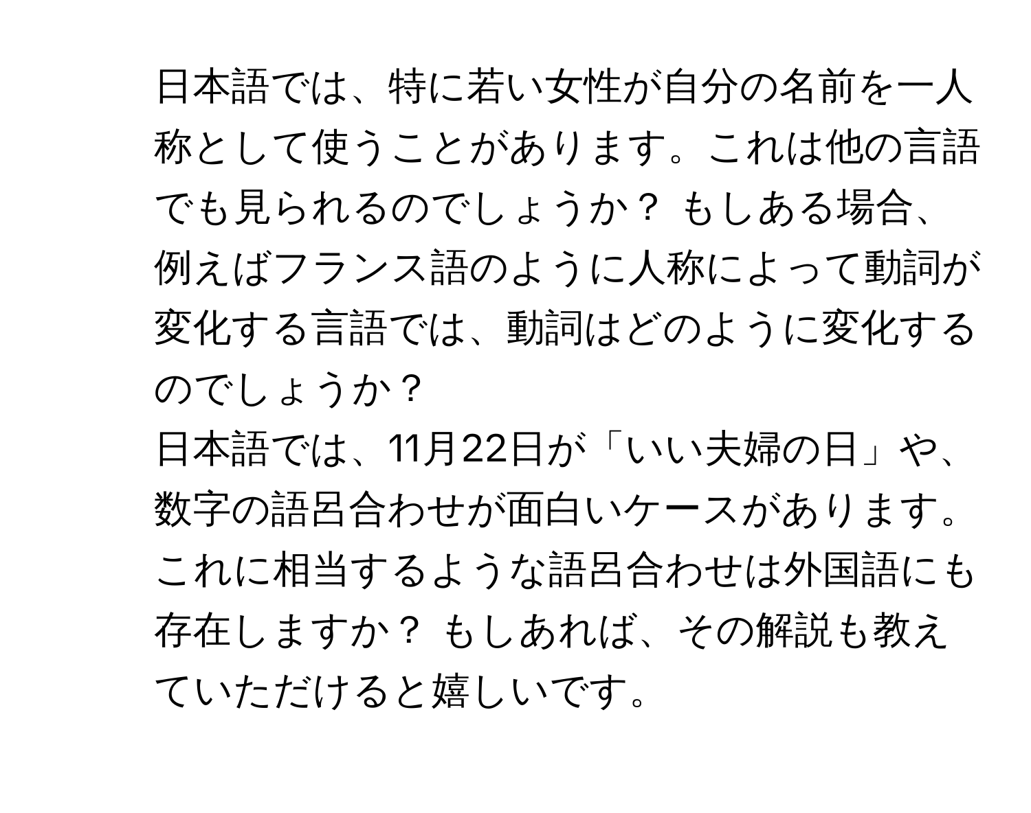 日本語では、特に若い女性が自分の名前を一人称として使うことがあります。これは他の言語でも見られるのでしょうか？ もしある場合、例えばフランス語のように人称によって動詞が変化する言語では、動詞はどのように変化するのでしょうか？

2. 日本語では、11月22日が「いい夫婦の日」や、数字の語呂合わせが面白いケースがあります。これに相当するような語呂合わせは外国語にも存在しますか？ もしあれば、その解説も教えていただけると嬉しいです。