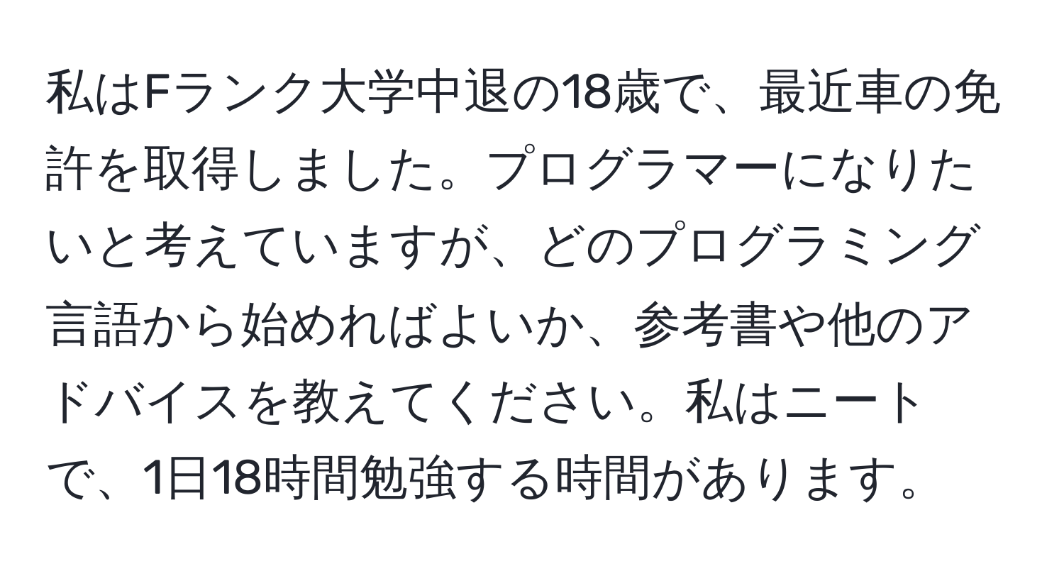 私はFランク大学中退の18歳で、最近車の免許を取得しました。プログラマーになりたいと考えていますが、どのプログラミング言語から始めればよいか、参考書や他のアドバイスを教えてください。私はニートで、1日18時間勉強する時間があります。