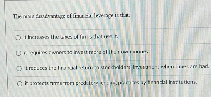 The main disadvantage of financial leverage is that:
it increases the taxes of frms that use it.
it requires owners to invest more of their own money.
it reduces the financial return to stockholders' investment when times are bad.
it protects firms from predatory lending practices by financial institutions.