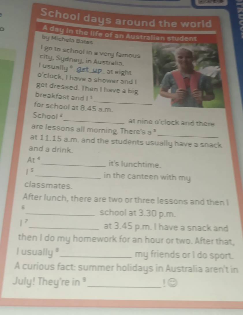 School days around the world 
0 
A day in the life of an Australian student 
by Michela Bates 
I go to school in a very famous 
city, Sydney, in Australia. 
l usually° get u p at eight 
o'clock, I have a shower and I 
get dressed. Then I have a big 
_ 
breakfast and I^1
for school at 8.45 a.m. 
School^2 _ at nine o'clock and there 
_ 
are lessons all morning. There's a^3
at 11.15 a.m. and the students usually have a snack 
and a drink.
At^4 _ it's lunchtime.
1^5 _ in the canteen with my 
classmates. 
After lunch, there are two or three lessons and then I 
6 
_school at 3.30 p.m.
I^7
_at 3.45 p.m. I have a snack and 
then I do my homework for an hour or two. After that, 
I usually "_ my friends or I do sport. 
A curious fact: summer holidays in Australia aren't in 
July! They're in ³_ !⊙