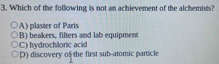 Which of the following is not an achievement of the alchemists?
A) plaster of Paris
B) beakers, filters and lab equipment
C) hydrochloric acid
D) discovery of the first sub-atomic particle