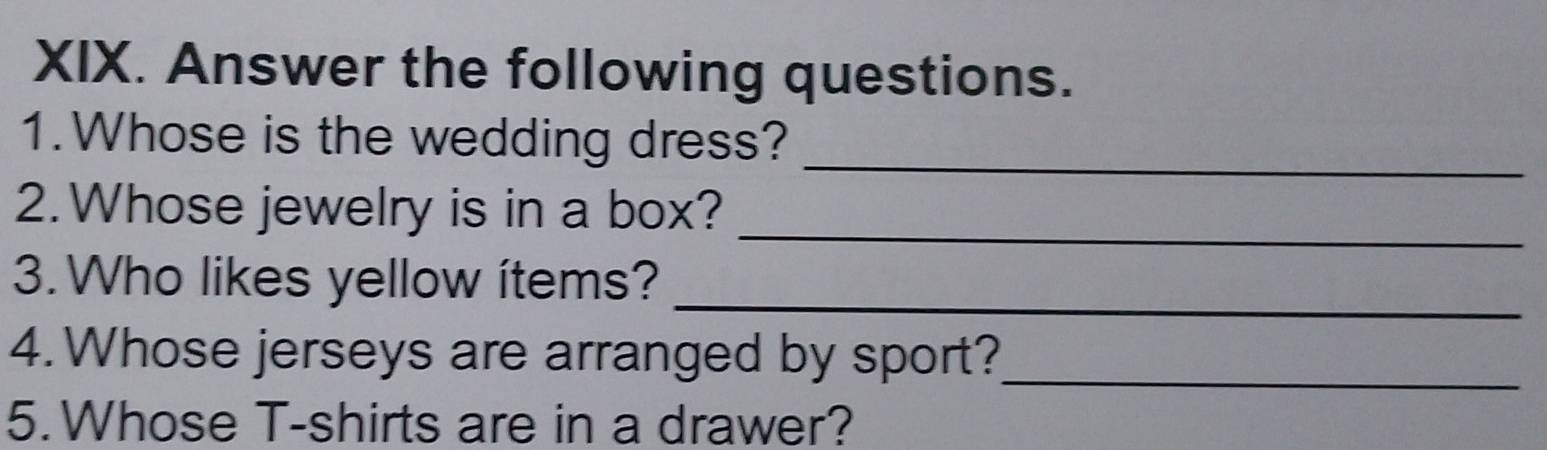 Answer the following questions. 
1.Whose is the wedding dress?_ 
_ 
2. Whose jewelry is in a box? 
_ 
3. Who likes yellow ítems? 
4. Whose jerseys are arranged by sport?_ 
5.Whose T-shirts are in a drawer?