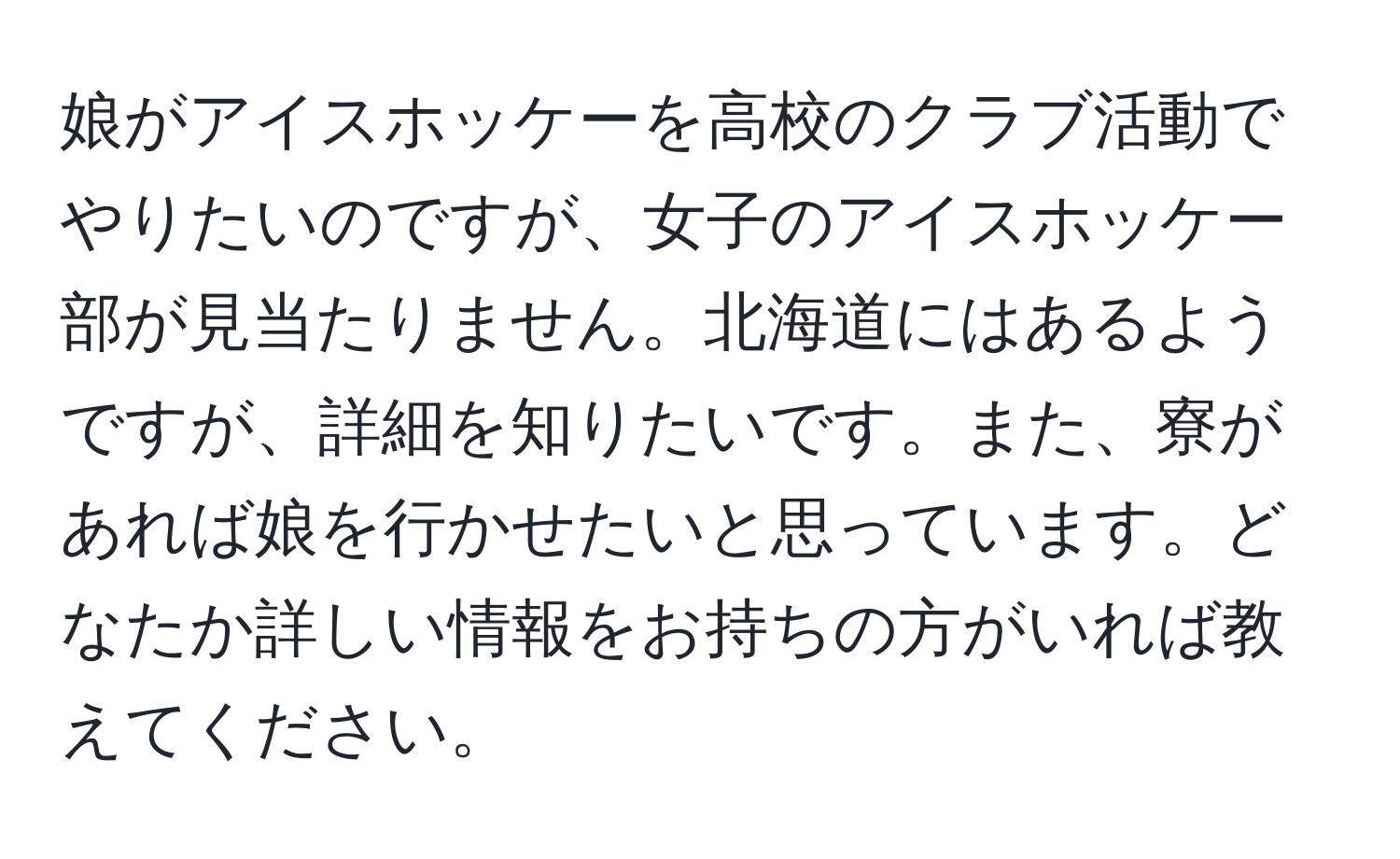 娘がアイスホッケーを高校のクラブ活動でやりたいのですが、女子のアイスホッケー部が見当たりません。北海道にはあるようですが、詳細を知りたいです。また、寮があれば娘を行かせたいと思っています。どなたか詳しい情報をお持ちの方がいれば教えてください。