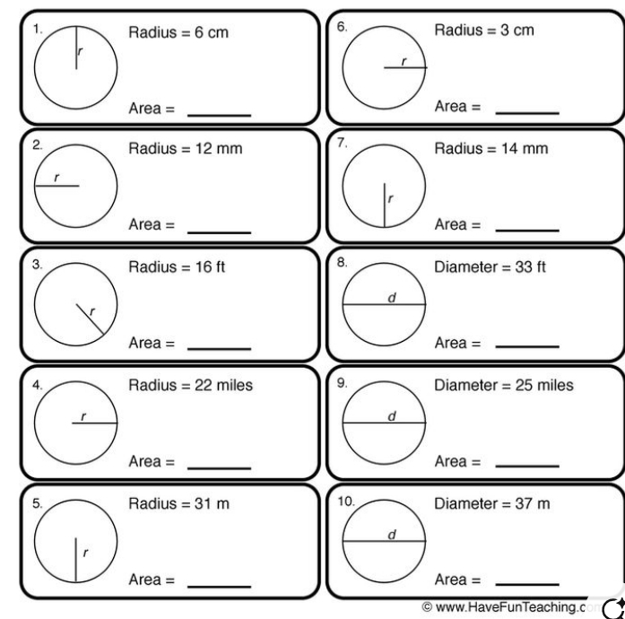 Radius =6cm Radius =3cm
_ 
Area = Area =_
Radius =12mm 7. Radius =14mm
_
Area = Ar6 a a= _ 
8. 
3. Radius =16ft Diameter =33ft
Area = _Area =_ 
Radius =22miles Diameter =25miles
Area = _Area =_ 
Radius =31m Diameter =37m
Area= _ea =_ 
Ar 
© www.HaveFunTeaching.c