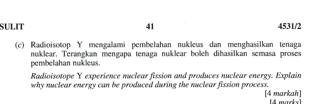 SULIT 41 4531/2 
(c) Radioisotop Y mengalami pembelahan nukleus dan menghasilkan tenaga 
nuklear. Terangkan mengapa tenaga nuklear boleh dihasilkan semasa proses 
pembelahan nukleus. 
Radioisotope Y experience nuclear fission and produces nuclear energy. Explain 
why nuclear energy can be produced during the nuclear fission process. 
[4 markah] 
[4 marks]