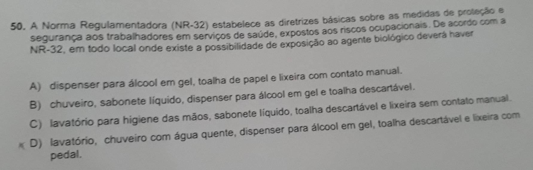 A Norma Regulamentadora (NR-32) estabelece as diretrizes básicas sobre as medidas de proteção e
segurança aos trabalhadores em serviços de saúde, expostos aos riscos ocupacionais. De acordo com a
NR-32, em todo local onde existe a possibilidade de exposição ao agente biológico deverá haver
A) dispenser para álcool em gel, toalha de papel e lixeira com contato manual.
B) chuveiro, sabonete líquido, dispenser para álcool em gel e toalha descartável.
C) lavatório para higiene das mãos, sabonete líquido, toalha descartável e lixeira sem contato manual.
D) lavatório, chuveiro com água quente, dispenser para álcool em gel, toalha descartável e lixeira com
pedal.