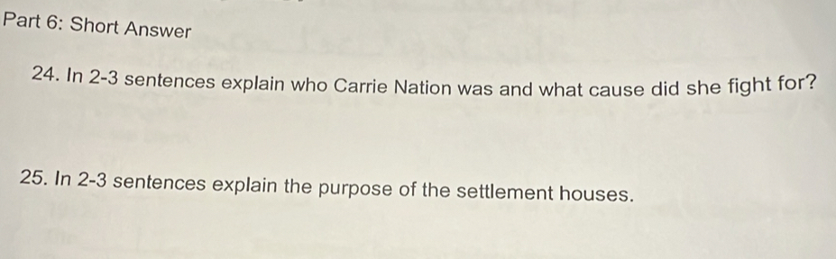 Short Answer 
24. In 2-3 sentences explain who Carrie Nation was and what cause did she fight for? 
25. In 2-3 sentences explain the purpose of the settlement houses.